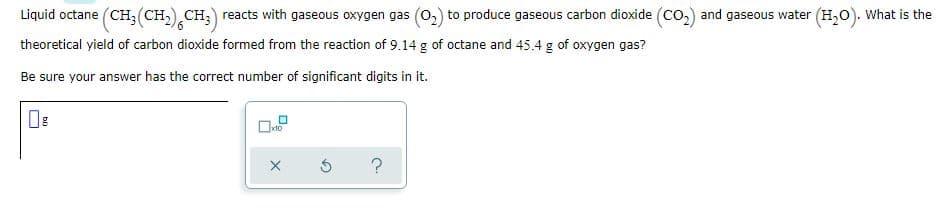 Liquid octane (CH;(CH,) CH;) reacts with gaseous oxygen gas (0,) to produce gaseous carbon dioxide (Co,) and gaseous water (H,0). What is the
theoretical yield of carbon dioxide formed from the reaction of 9.14 g of octane and 45.4 g of oxygen gas?
Be sure your answer has the correct number of significant digits in it.
