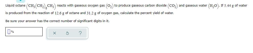 Liquid octane (CH;(CH,) CH;) reacts with gaseous oxygen gas (0,) to produce gaseous carbon dioxide (Co,) and gaseous water (H,0). If 5.44 g of water
is produced from the reaction of 12.6 g of octane and 31.2 g of oxygen gas, calculate the percent yield of water.
Be sure your answer has the correct number of significant digits in it.
0%

