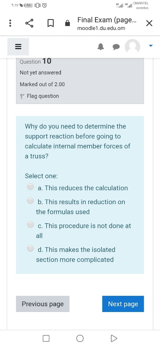 OMANTEL
ooredoo
Final Exam (page..
moodle1.du.edu.om
Question 10
Not yet answered
Marked out of 2.00
P Flag question
Why do you need to determine the
support reaction before going to
calculate internal member forces of
a truss?
Select one:
a. This reduces the calculation
b. This results in reduction on
the formulas used
c. This procedure is not done at
all
d. This makes the isolated
section more complicated
Previous page
Next page
