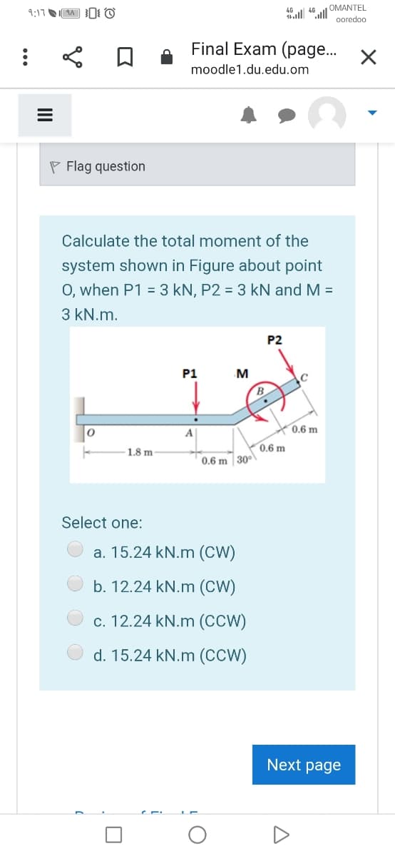 9:17 1A 0 O
all 46ull OMANTEL
ooredoo
Final Exam (page..
moodle1.du.edu.om
P Flag question
Calculate the total moment of the
system shown in Figure about point
O, when P1 = 3 kN, P2 = 3 kN and M =
3 kN.m.
P2
P1
B.
0.6 m
A
0.6 m
1.8 m
0.6 m 30°
Select one:
a. 15.24 kN.m (CW)
b. 12.24 kN.m (CW)
c. 12.24 kN.m (CCW)
d. 15.24 kN.m (CCW)
Next page
i
