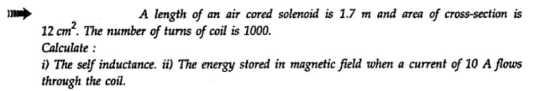 A length of an air cored solenoid is 1.7 m and area of cross-section is
12 cm². The number of turns of coil is 1000.
Calculate:
i) The self inductance. ii) The energy stored in magnetic field when a current of 10 A flows
through the coil.