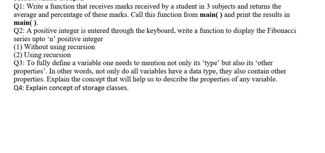 Q1: Write a function that receives marks received by a student in 3 subjects and returns the
average and percentage of these marks. Call this function from main() and print the results in
main( ).
Q2: A positive integer is entered through the keyboard, write a function to display the Fibonacci
series upto 'n' positive integer
(1) Without using recursion
(2) Using recursion
Q3: To fully define a variable one needs to mention not only its 'type' but also its 'other
properties'. In other words, not only do all variables have a data type, they also contain other
properties. Explain the concept that will help us to describe the properties of any variable.
Q4: Explain concept of storage classes.
