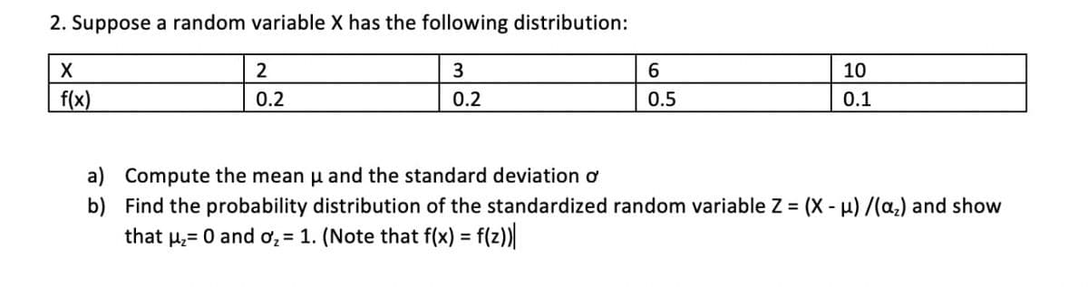 2. Suppose a random variable X has the following distribution:
3
6.
10
f(x)
0.2
0.2
0.5
0.1
a) Compute the mean u and the standard deviation ơ
b) Find the probability distribution of the standardized random variable Z = (X - H) /(a,) and show
that µ;= 0 and ơ, = 1. (Note that f(x) = f(z)
%3D

