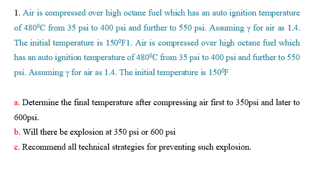 1. Air is compressed over high octane fuel which has an auto ignition temperature
of 480°C from 35 psi to 400 psi and further to 550 psi. Assuming y for air as 1.4.
The initial temperature is 150°F1. Air is compressed over high octane fuel which
has an auto ignition temperature of 480°C from 35 psi to 400 psi and further to 550
psi. Assuming y for air as 1.4. The initial temperature is 150°F
a. Determine the final temperature after compressing air first to 350psi and later to
600psi.
b. Will there be explosion at 350 psi or 600 psi
c. Recommend all technical strategies for preventing such explosion.
