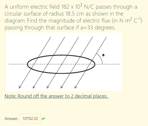 A uniform electric field 182 x 10³ N/C passes through a
circular surface of radius 18.5 cm as shown in the
diagram. Find the magnitude of electric flux (in N m² C-1)
passing through that surface if a=33 degrees.
Note: Round off the answer to 2 decimal places.
Answer: 10702.32
