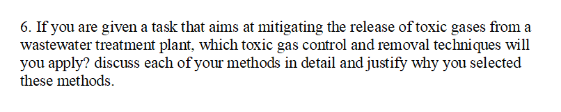 6. If you are given a task that aims at mitigating the release of toxic gases from a
wastewater treatment plant, which toxic gas control and removal techniques will
you apply? discuss each of your methods in detail and justify why you selected
these methods.
