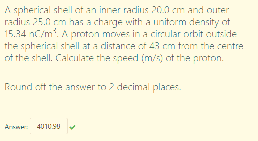 A spherical shell of an inner radius 20.0 cm and outer
radius 25.0 cm has a charge with a uniform density of
15.34 nC/m³. A proton moves in a circular orbit outside
the spherical shell at a distance of 43 cm from the centre
of the shell. Calculate the speed (m/s) of the proton.
Round off the answer to 2 decimal places.
