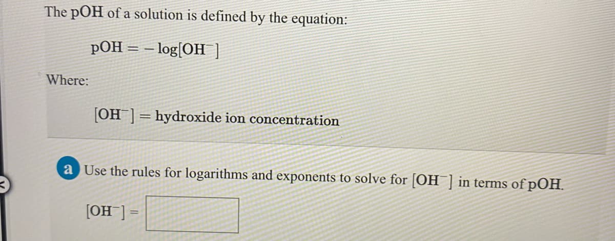 The pOH of a solution is defined by the equation:
pOH = – log[OH ]
Where:
[OH]= hydroxide ion concentration
a Use the rules for logarithms and exponents to solve for [OH ] in terms of pOH.
[OH ] =
