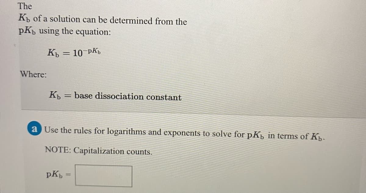 The
K of a solution can be determined from the
pK, using the equation:
Къ — 10 РКъ
Where:
base dissociation constant
a Use the rules for logarithms and exponents to solve for pKp in terms of Kp.
NOTE: Capitalization counts.
pK
