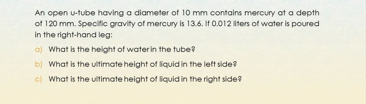 An open u-tube having a diameter of 10 mm contains mercury at a depth
of 120 mm. Specific gravity of mercury is 13.6. If 0.012 liters of water is poured
in the right-hand leg:
a) What is the height of waterin the tube?
b) What is the ultimate height of liquid in the left side?
c) What is the ultimate height of liquid in the right side?
