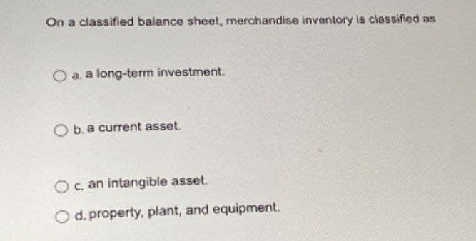 On a classified balance sheet, merchandise inventory is classified as
O a. a long-term investment.
O b. a current asset.
O c. an intangible asset.
O d. property, plant, and equipment.