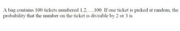 A bag contains 100 tickets numbered 1,2....,100. If one ticket is picked at random, the
probability that the number on the ticket is divisible by 2 or 3 is