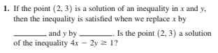 1. If the point (2, 3) is a solution of an inequality in x and y,
then the inequality is satisfied when we replace x by
.and y by . Is the point (2, 3) a solution
of the inequality 4x – 2y 2 1?

