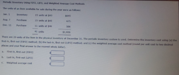 Periodic Inventory Using FIFO, LIFO, and Weighted Average Cost Methods
The units of an item available for sale during the year were as follows:
Jan. 1
Inventory
15 units at $43
$645
Aug. 7
Purchase
15 units at $45
675
Dec. 11
Purchase
11 units at $46
506
41 units
$1,826
There are 20 units of the item in the physical inventory at December 31. The periodic inventory system is used. Determine the inventory cost using (a) the
first-in, first-out (FIFO) method; (b) the last-in, first-out (LIFO) method; and (c) the weighted average cost method (round per unit cost to two dedmal
places and your final answer to the nearest whole dollar).
a.
First-in, first-out (FIFO)
b. Last-in, first-out (LIFO)
e Weighted average cost
