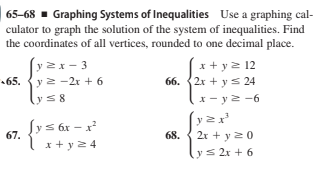 65-68 - Graphing Systems of Inequalities Use a graphing cal-
culator to graph the solution of the system of inequalities. Find
the coordinates of all vertices, rounded to one decimal place.
y 2x- 3
65. {y 2 -2r + 6
x + y2 12
66. {2x + ys 24
ys8
x - y2 -6
Sys 6x - x
67.
(y
2r + y20
68.
x + y2 4
lys 2x + 6

