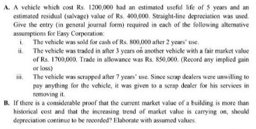 A. A vehicle which cost Rs. 1200,000 had an estimated useful life of 5 years and an
estimated residual (salvage) value of Rs. 400,000. Straight-line depreciation was used.
Give the entry (in general journal form) required in each of the following alternative
assumptions for Easy Corporation:
i The vehiele was sold for cash of Rs. 800,000 after 2 years' use.
ii. The vehicle was traded in after 3 years on another vehicle with a fair market value
of Rs. 1700,000. Trade in allowance was Rs. 850,000. (Record any implied gain
or loss)
ii.
The vehicle was secrapped after 7 years' use. Since scrap dealers were unwilling to
pay anything for the vehicle, it was given to a scrap dealer for his services in
removing it.
B. If there is a considerable proof that the current market value of a building is more than
historical cost and that the increasing trend of market value is carrying on, should
depreciation continue to be recorded? Elaborate with assumed values.
