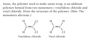 - Saran, the polymer used to make saran wrap, is an addition
polymer formed from two monomers-vinylidene chloride and
vinyl chloride. Draw the structure of the polymer. (Hint: The
monomers alternate.)
H
H
H
C=C
H
H
Cl
Vinylidene chloride
Vinyl chloride

