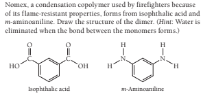 Nomex, a condensation copolymer used by firefighters because
of its flame-resistant properties, forms from isophthalic acid and
m-aminoaniline. Draw the structure of the dimer. (Hint: Water is
eliminated when the bond between the monomers forms.)
H
H
но
HO,
Isophthalic acid
m-Aminoaniline

