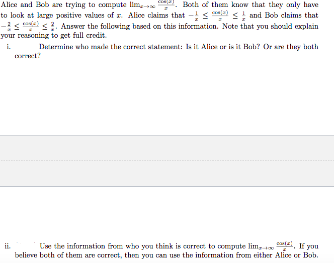 Alice and Bob are trying to compute lim cOs(2). Both of them know that they only have
to look at large positive values of x. Alice claims that - <
-< cos(e) < ?. Answer the following based on this information. Note that you should explain
your reasoning to get full credit.
cos(r)
<! and Bob claims that
i.
Determine who made the correct statement: Is it Alice or is it Bob? Or are they both
correct?
Use the information from who you think is correct to compute lim,+0 co. If you
believe both of them are correct, then you can use the information from either Alice or Bob.
ii.
