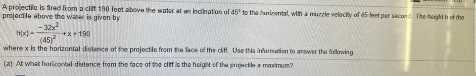 A projectile is fired from a cliff 190 feet above the water at an inclination of 45° to the horizontal, with a muzzle velocity of 45 feet per second. The height h of the
projectile above the water is given by
- 32x?
h(x) =
(45)?
+x+ 190
where x is the horizontal distance of the projectile from the face of the cliff. Use this information to answer the following.
(a) At what horizontal distance from the face of the cliff is the height of the projectile a maximum?
