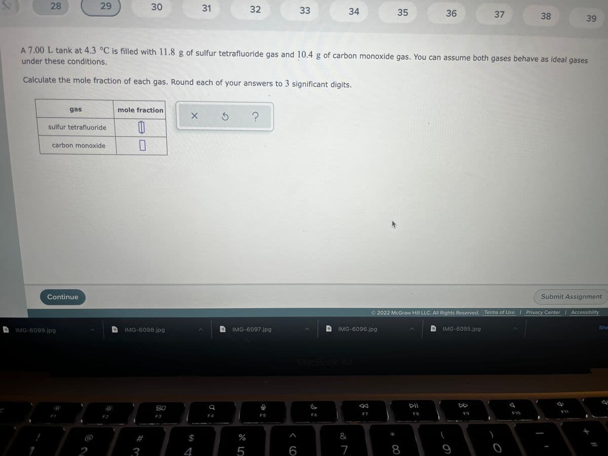 28
30
31
32
33
34
35
36
37
38
39
A 7.00 L tank at 4.3 °C is filled with 11.8 g of sulfur tetrafluoride gas and 10.4 g of carbon monoxide gas. You can assume both gases behave as ideal gases
under these conditions.
Calculate the mole fraction of each gas. Round each of your answers to 3 significant digits.
gas
mole fraction
sulfur tetrafluoride
carbon monoxide
Continue
Submit Assignment
2022 McGraw Hill LLC. All Rights Reserved. Terms of Use Privacy Center Accessibility
IMG-6099.jpg
IMG-6098.jpg
IMG-6097.jpg
IMG-6096.jpg
IMG-6095.jpg
Sho
MacBook Air
80
F10
F11
F4
F5
F6
F7
F8
F9
F2
F3
$
%
&
2
3
4
5
6
7
8
9
29
