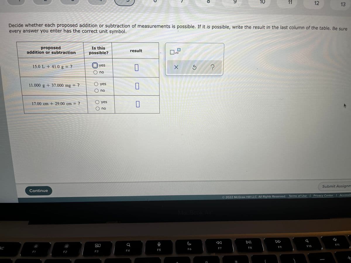 10
11
12
13
Decide whether each proposed addition or subtraction of measurements is possible. If it is possible, write the result in the last column of the table. Be sure
every answer you enter has the correct unit symbol.
proposed
addition or subtraction
Is this
possible?
result
x10
15.0 L + 41.0 g = ?
O yes
no
11.000 g + 37.000 mg = ?
O yes
O no
17.00 cm + 29.00 cm ?
O yes
O no
Submit Assignm
Continue
2022 McGraw Hill LLC. All Rights Reserved. Terms of Use Privacy Center Accessib
MacBook Air
DII
DD
80
F10
SC
F8
F9
F6
F7
F4
F5
F1
F2
F3
