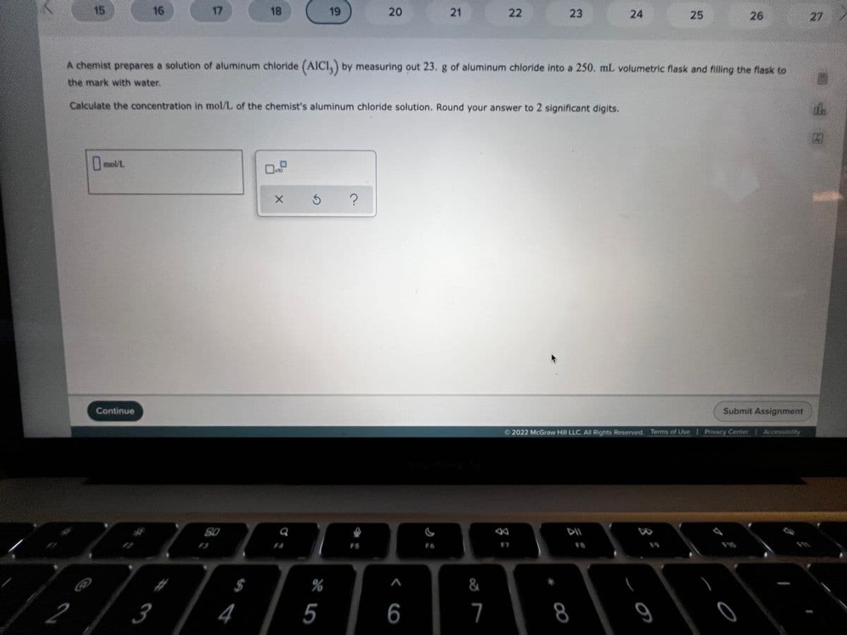 15
16
17
18
19
20
22
23
24
26
27
A chemist prepares a solution of aluminum chloride (AICI,) by measuring out 23. g of aluminum chloride into a 250. mL volumetric flask and filling the flask to
the mark with water.
Calculate the concentration in mol/L of the chemist's aluminum chloride solution. Round your answer to 2 significant digits.
mol/L
OnD
Continue
Submit Assignment
O 2022 McGraw Hill LLC. All Rights Reserved. Terms of Use 1 Privacy Center
Accessibility
S0
F5
F6
F8
%23
$
%
&
4
5
6
7
8
25
21
%#3
2.
