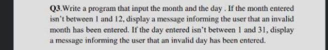 Q3.Write a program that input the month and the day. If the month entered
isn't between I and 12, display a message informing the user that an invalid
month has been entered. If the day entered isn't between 1 and 31, display
a message informing the user that an invalid day has been entered.
