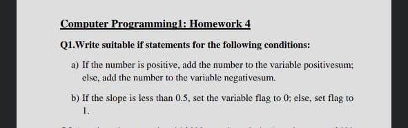 Computer Programmingl: Homework 4
Q1.Write suitable if statements for the following conditions:
a) If the number is positive, add the number to the variable positivesum;
else, add the number to the variable negativesum.
b) If the slope is less than 0.5, set the variable flag to 0; else, set flag to
I.
