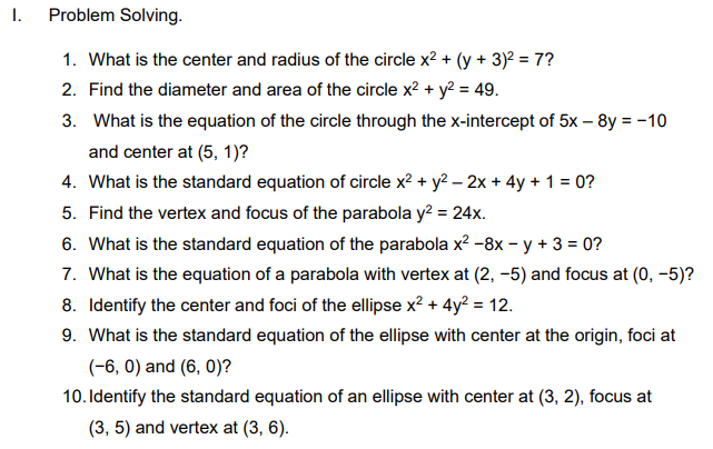 I.
Problem Solving.
1. What is the center and radius of the circle x? + (y + 3)² = 7?
2. Find the diameter and area of the circle x2 + y? = 49.
3. What is the equation of the circle through the x-intercept of 5x – 8y = -10
and center at (5, 1)?
4. What is the standard equation of circle x2 + y2 – 2x + 4y + 1 = 0?
5. Find the vertex and focus of the parabola y? = 24x.
6. What is the standard equation of the parabola x2 -8x – y + 3 = 0?
7. What is the equation of a parabola with vertex at (2, –5) and focus at (0, –5)?
8. Identify the center and foci of the ellipse x? + 4y? = 12.
9. What is the standard equation of the ellipse with center at the origin, foci at
(-6, 0) and (6, 0)?
10. Identify the standard equation of an ellipse with center at (3, 2), focus at
(3, 5) and vertex at (3, 6).
