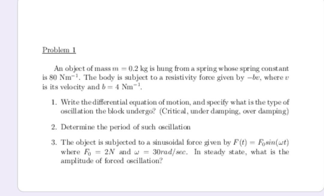 Problem 1
An object of mass m = 0.2 kg is hung from a spring whose spring constant
is 80 Nm-1. The body is subject to a resisti vity force given by -br, where v
is its velocity and b = 4 Nm-.
1. Write the differential equation of motion, and specify what is the type of
oscillat ion the block undergo? (Critical, under damping, over damping)
2. Determine the period of such oscillation
3. The object is subjected to a sinusoidal force given by F(t) = Fosin(wt)
where Fa = 2N and w = 30rad/ sec. In steady state, what is the
amplitude of forced ascillation?
