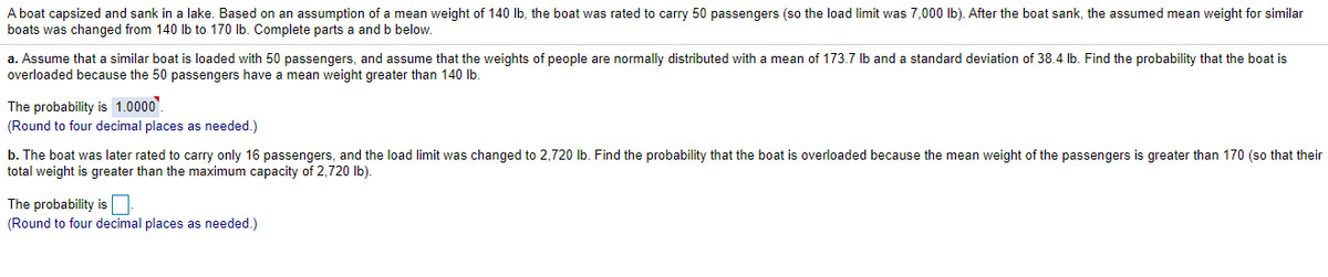 A boat capsized and sank in a lake. Based on an assumption of a mean weight of 140 Ib, the boat was rated to carry 50 passengers (so the load limit was 7,000 Ib). After the boat sank, the assumed mean weight for similar
boats was changed from 140 lb to 170 Ib. Complete parts a and b below.
a. Assume that a similar boat is loaded with 50 passengers, and assume that the weights of people are normally distributed with a mean of 173.7 Ib and a standard deviation of 38.4 lb. Find the probability that the boat is
overloaded because the 50 passengers have a mean weight greater than 140 Ib.
The probability is 1.0000'.
(Round to four decimal places as needed.)
b. The boat was later rated to carry only 16 passengers, and the load limit was changed to 2,720 lb. Find the probability that the boat is overloaded because the mean weight of the passengers is greater than 170 (so that their
total weight is greater than the maximum capacity of 2,720 Ib).
The probability is N
(Round to four decimal places as needed.)
