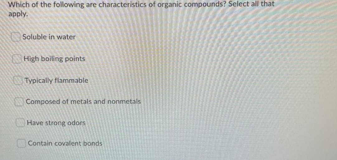 Which of the following are characteristics of organic compounds? Select all that
apply.
Soluble in water
High boiling points
Typically flammable
Composed of metals and nonmetals
Have strong odors
Contain covalent bonds
