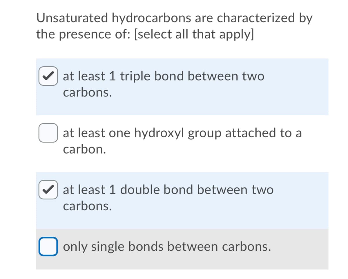 Unsaturated hydrocarbons are characterized by
the presence of: [select all that apply]
at least 1 triple bond between two
carbons.
at least one hydroxyl group attached to a
carbon.
V at least 1 double bond between two
carbons.
only single bonds between carbons.
