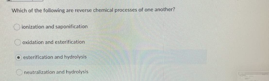 Which of the following are reverse chemical processes of one another?
ionization and saponification
oxidation and esterification
O esterification and hydrolysis
neutralization and hydrolysis
