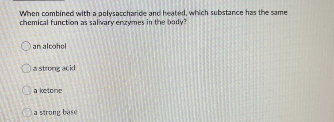 When combined with a polysaccharide and heated, which substance has the same
chemical function as salivary enzymes in the body?
O an alcohol
Oa strong acid
O a ketone
Oa strong base
