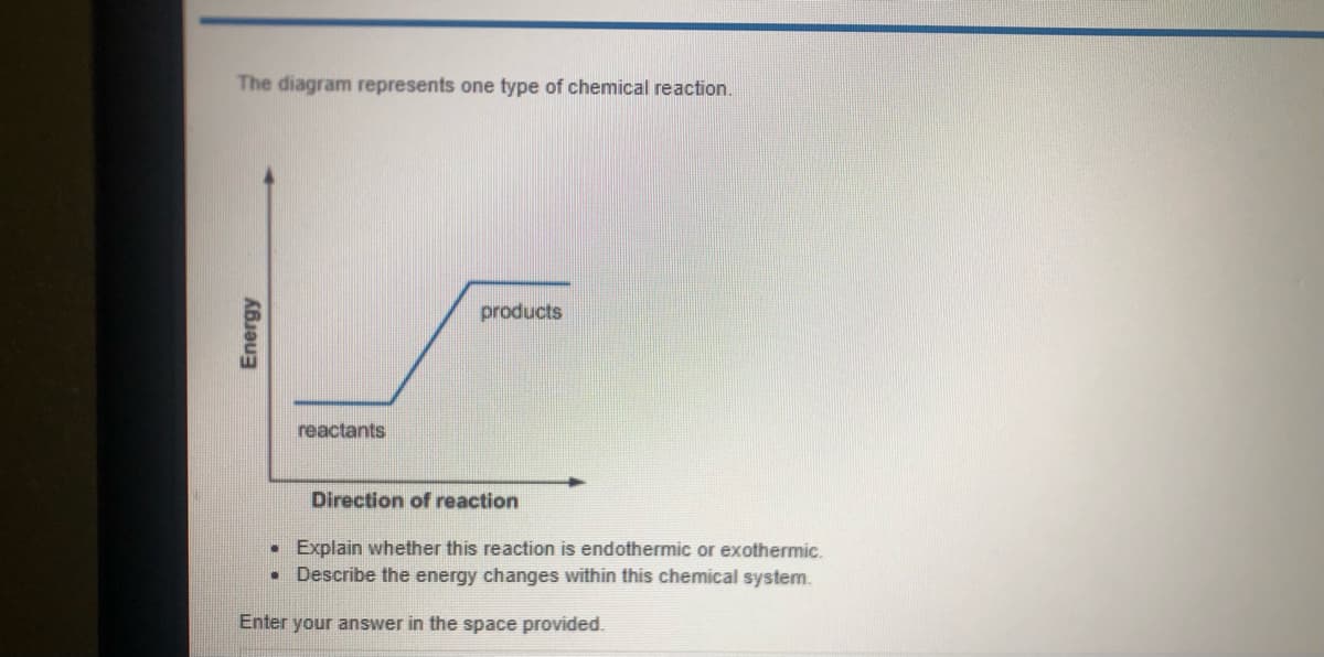 The diagram represents one type of chemical reaction.
products
reactants
Direction of reaction
• Explain whether this reaction is endothermic or exothermic.
Describe the energy changes within this chemical system.
Enter your answer in the space provided.
Energy
