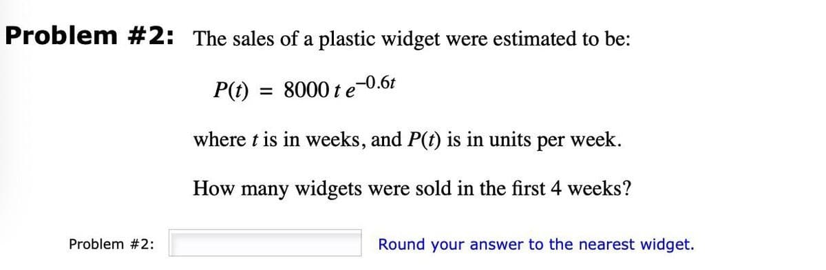 Problem #2: The sales of a plastic widget were estimated to be:
,-0.6t
P(t)
= 8000 t e
where t is in weeks, and P(t) is in units per week.
How many widgets were sold in the first 4 weeks?
Problem #2:
Round your answer to the nearest widget.
