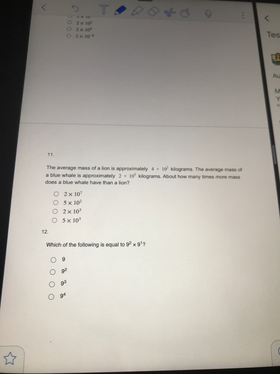 900099
&X 10
22x10°
22x10°
O2x10
Tes
Au
M
Y
11.
The average mass of a lion is approximately 4 x 10 kilograms. The average mass of
a blue whale is approximately 2 x 10 kilograms. About how many times more mass
does a blue whale have than a lion?
O 2x 107
O 5× 102
O 2x 103
5 x 103
12.
Which of the following is equal to 92 x 91?
9.
92
93
94
