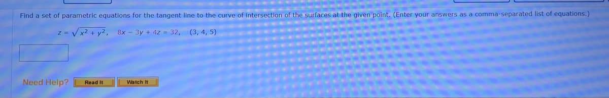 Find a set of parametric equations for the tangent line to the curve of intersection of the surfaces at the given point. (Enter your answers as a comma-separated list of equations.)
z = V x2 + y2,
8x - 3y + 4z = 32, (3, 4, 5)
Need Help?
Read It
Watch It
