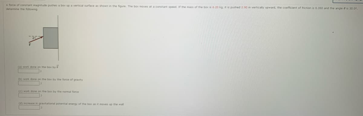 A force of constant magnitude pushes a box up a vertical surface as shown in the figure. The box moves at a constant speed. If the mass of the box is 6.20 kg, it is pushed 2.90m vertically upward, the coefficient of friction is 0.350 and the angle e is 30.0°,
determine the following.
(a) work done on the box by F
(b) work done on the box by the force of gravity
(c) work done on the box by the normal force
(d) increase in gravitational potential energy of the box as it moves up the wall
