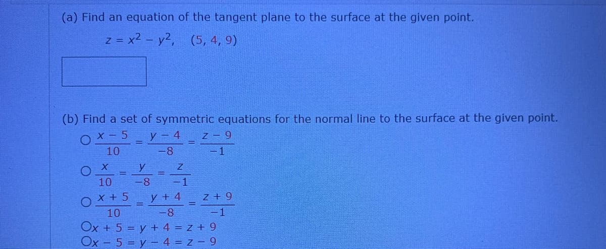 (a) Find an equation of the tangent plane to the surface at the given point.
z = x2 - y2, (5, 4, 9)
(b) Find a set of symmetric equations for the normal line to the surface at the given point.
X - 5
y - 4
z 9
10
-8
-1
y
10
-8
- 1
O x + 5
10
y + 4
z + 9
-8
-1
Ox + 5 = y + 4 = z + 9
Ox - 5 = y - 4 = z – 9
