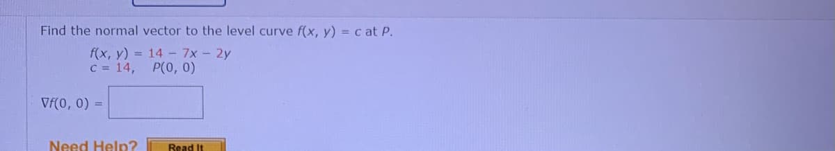 Find the normal vector to the level curve f(x, y) = c at P.
f(x, y) = 14- 7x-2y
C = 14,
P(0, 0)
Vf(0, 0) =
Need Help?
Read It
