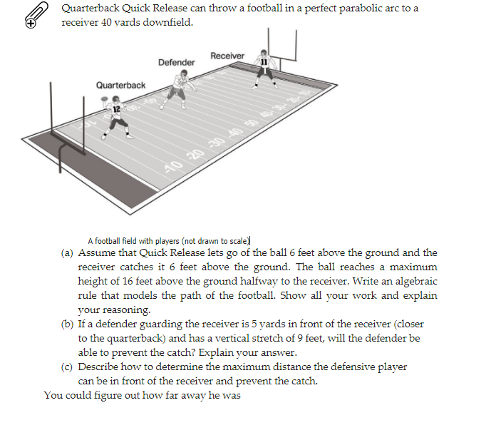 Quarterback Quick Release can throw a football in a perfect parabolic arc to a
receiver 40 yards downfield.
Receiver
Defender
Quarterback
10 20 30 40 50 40-30-
A football field with players (not drawn to scale)
(a) Assume that Quick Release lets go of the ball 6 feet above the ground and the
receiver catches it 6 feet above the ground. The ball reaches a maximum
height of 16 feet above the ground halfway to the receiver. Write an algebraic
rule that models the path of the football. Show all your work and explain
your reasoning.
(b) If a defender guarding the receiver is 5 yards in front of the receiver (closer
to the quarterback) and has a vertical stretch of 9 feet, will the defender be
able to prevent the catch? Explain your answer.
(c) Describe how to determine the maximum distance the defensive player
can be in front of the receiver and prevent the catch.
You could figure out how far away he was