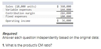 $ 360,eee
144,eee
216,e0e
180,eee
$ 36,eee
Sales (18,000 units)
Variable expenses
Contribution margin
Fixed expenses
Operating income
Required:
Answer each question Independently based on the original data:
1. What is the product's CM ratio?
