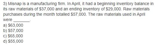 3) Misnap is a manufacturing firm. In April, it had a beginning inventory balance in
its raw materials of $37,000 and an ending inventory of $29,000. Raw materials
purchases during the month totalled $57,000. The raw materials used in April
were
a) $63,000
b) $57,000
c) $65,000
d) $55,000
