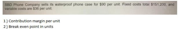 SBD Phone Company sells its waterproof phone case for $90 per unit. Fixed costs total $151,200, and
variable costs are $36 per unit.
1) Contribution margin per unit
2) Break even point in units
