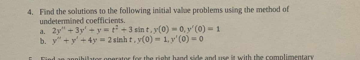 4. Find the solutions to the following initial value problems using the method of
undetermined coefficients.
a. 2y"+3y' + y = t +3 sin t, y(0) = 0, y' (0) = 1
b. y"+y' +4y = 2 sinh t, y(0) = 1, y' (0) = 0
%3D
Find an annihilator onerator for the right hand side and use it with the complimentary
