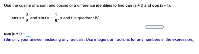 Use the cosine of a sum and cosine of a difference identities to find cos (s+ t) and cos (s - t).
3
coss == and sint= -
, s and t in quadrant IV
cos (s + t) =
(Simplify your answer, including any radicals. Use integers or fractions for any numbers in the expression.)
