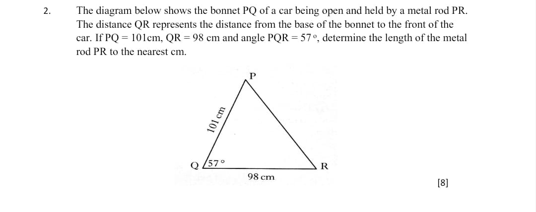 2.
The diagram below shows the bonnet PQ of a car being open and held by a metal rod PR.
The distance QR represents the distance from the base of the bonnet to the front of the
car. If PQ = 101cm, QR = 98 cm and angle PQR = 57°, determine the length of the metal
rod PR to the nearest cm.
Q 257°
R
98 cm
[8]
101 cm
